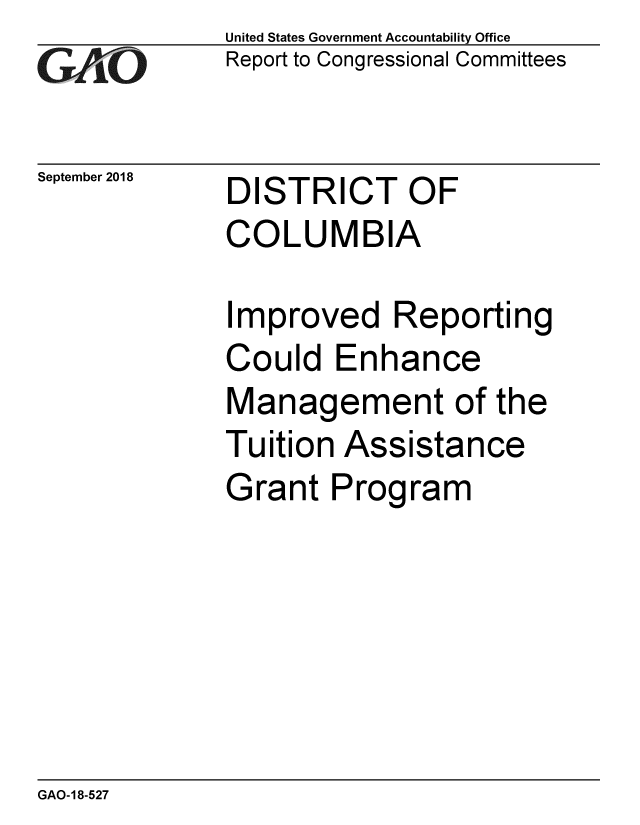 handle is hein.gao/gaobacpqm0001 and id is 1 raw text is: 
GAOt


September 2018


United States Government Accountability Office
Report to Congressional Committees


DISTRICT OF
COLUMBIA


Improved Reporting
Could Enhance
Management of the
Tuition Assistance
Grant Program


GAO-18-527



