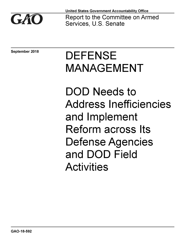 handle is hein.gao/gaobacpqn0001 and id is 1 raw text is: 
GAP O


September 2018


United States Government Accountability Office
Report to the Committee on Armed
Services, U.S. Senate


DEFENSE
MANAGEMENT


DOD Needs to
Address Inefficiencies
and Implement
Reform across Its
Defense Agencies
and DOD Field
Activities


GAO-18-592


