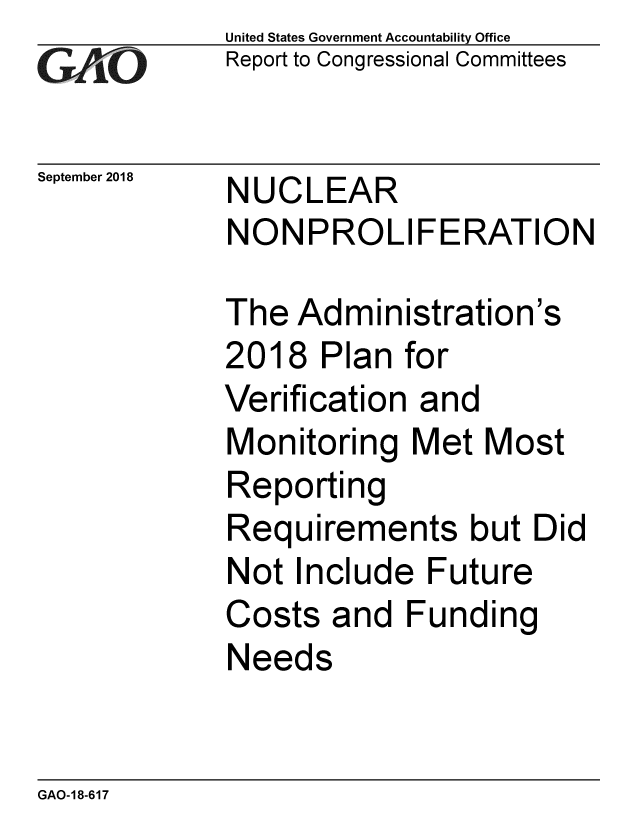 handle is hein.gao/gaobacprb0001 and id is 1 raw text is: 
GA vO


September 2018


United States Government Accountability Office
Report to Congressional Committees


NUCLEAR
NONPROLIFERATION


The Administration's
2018 Plan for
Verification and
Monitoring Met Most
Reporting
Requirements but Did
Not Include Future
Costs and Funding
Needs


GAO-18-617


