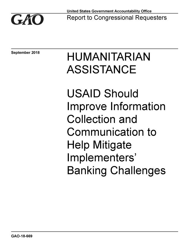 handle is hein.gao/gaobacprj0001 and id is 1 raw text is: 
GAO


September 2018


United States Government Accountability Office
Report to Congressional Requesters


HUMANITARIAN
ASSISTANCE


USAID Should
Improve Information
Collection and
Communication to
Help Mitigate
Implementers'
Banking Challenges


GAO-18-669


