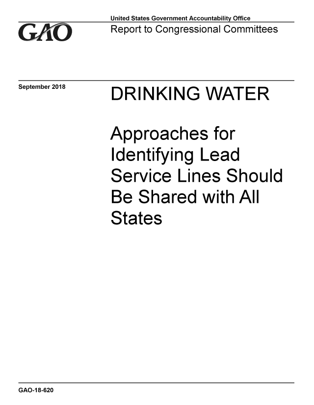 handle is hein.gao/gaobacprm0001 and id is 1 raw text is: 
GAPiO


September 2018


United States Government Accountability Office
Report to Congressional Committees


DRINKING WATER


Approaches for
Identifying Lead
Service Lines Should
Be Shared with All
States


GAO-1 8-620


