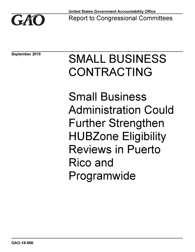 handle is hein.gao/gaobacpro0001 and id is 1 raw text is: 
GAO


September 2018


United States Government Accountability Office
Report to Congressional Committees


SMALL BUSINESS
CONTRACTING


Small Business
Administration Could
Further Strengthen
HUBZone Eligibility
Reviews in Puerto
Rico and
Programwide


GAO-18-666


