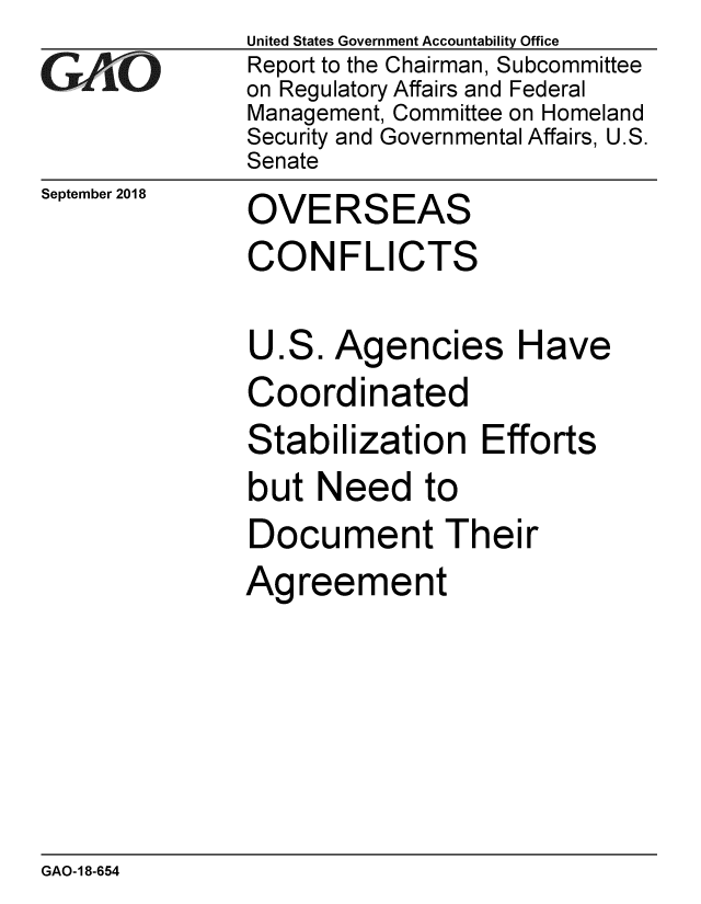 handle is hein.gao/gaobacprw0001 and id is 1 raw text is: 
GAiO


September 2018


United States Government Accountability Office
Report to the Chairman, Subcommittee
on Regulatory Affairs and Federal
Management, Committee on Homeland
Security and Governmental Affairs, U.S.
Senate


OVERSEAS


CONFLICTS

U.S. Agencies Have
Coordinated
Stabilization Efforts
but Need to
Document Their
Agreement


GAO-18-654



