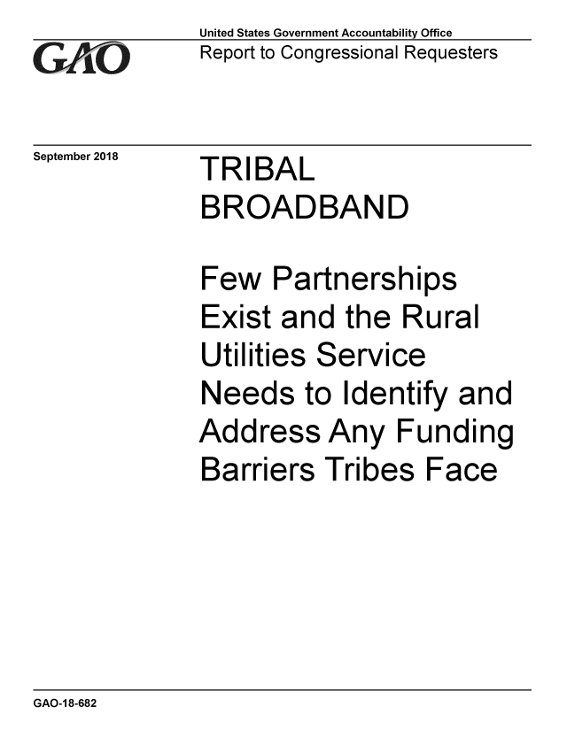 handle is hein.gao/gaobacprz0001 and id is 1 raw text is: 
GAO~i0


September 2018


United States Government Accountability Office
Report to Congressional Requesters


TRIBAL
BROADBAND


Few Partnerships
Exist and the Rural
Utilities Service
Needs to Identify and
Address Any Funding
Barriers Tribes Face


GAO-1 8-682


