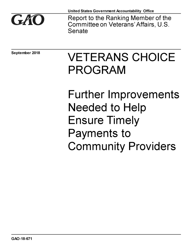 handle is hein.gao/gaobacpsa0001 and id is 1 raw text is: 
GAiO


September 2018


United States Government Accountability Office
Report to the Ranking Member of the
Committee on Veterans' Affairs, U.S.
Senate


VETERANS CHOICE
PROGRAM


Further Improvements
Needed to Help
Ensure Timely
Payments to
Community Providers


GAO-18-671


