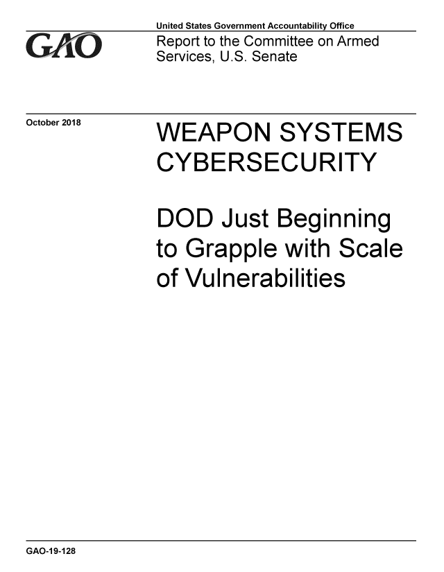 handle is hein.gao/gaobacpsf0001 and id is 1 raw text is: 
G/O


October 2018


United States Government Accountability Office
Report to the Committee on Armed
Services, U.S. Senate


WEAPON SYSTEMS
CYBERSECURITY

DOD Just Beginning
to Grapple with Scale
of Vulnerabilities


GAO-1 9-128


