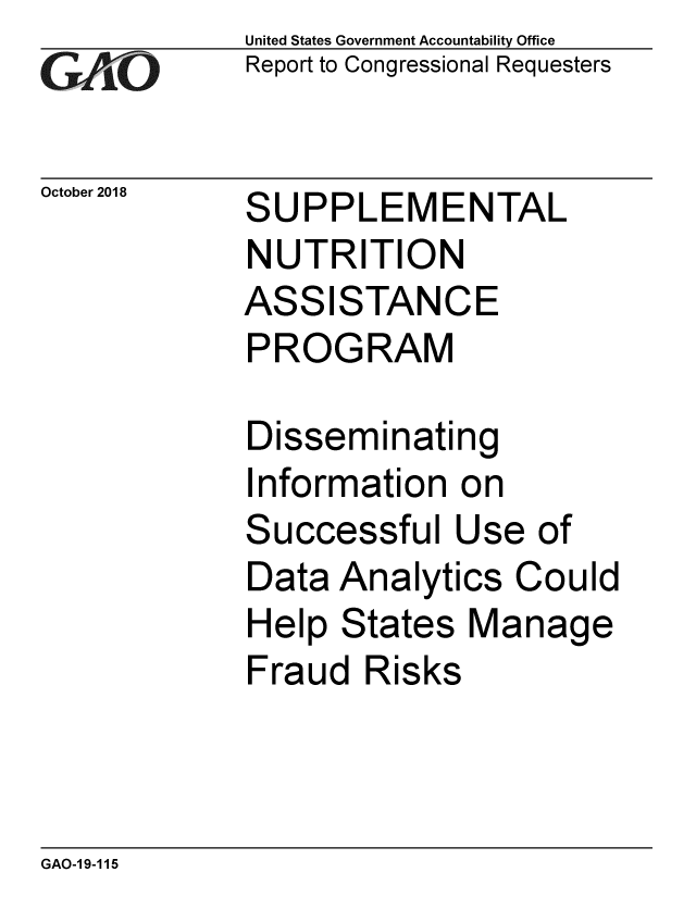 handle is hein.gao/gaobacpsp0001 and id is 1 raw text is: 
GA  vO


October 2018


United States Government Accountability Office
Report to Congressional Requesters


SUPPLEMENTAL
NUTRITION
ASSISTANCE
PROGRAM


Disseminating
Information  on
Successful   Use  of
Data  Analytics Could
Help  States Manage
Fraud  Risks


GAO-19-115


