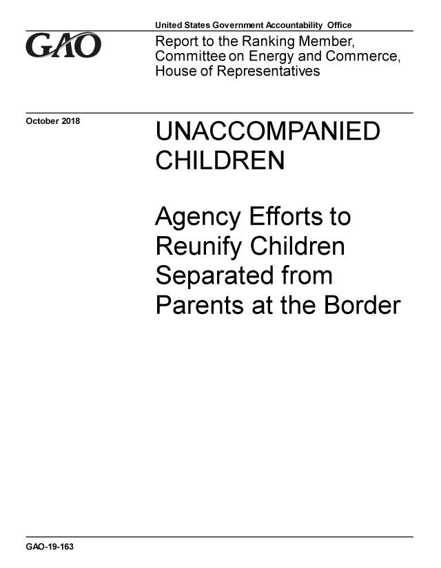 handle is hein.gao/gaobacpsq0001 and id is 1 raw text is: 
GAOL


October 2018


United States Government Accountability Office
Report to the Ranking Member,
Committee on Energy and Commerce,
House of Representatives


UNACCOMPANIED
CHILDREN


Agency Efforts to
Reunify   Children
Separated from
Parents at the Border


GAO-19-163


