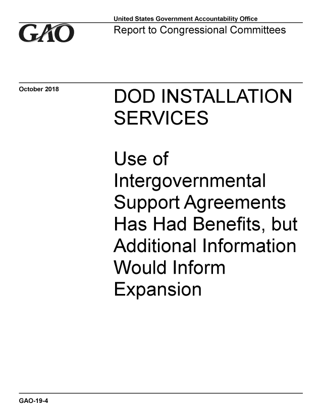 handle is hein.gao/gaobacpst0001 and id is 1 raw text is: 
GA  jO


October 2018


United States Government Accountability Office
Report to Congressional Committees


DOD   INSTALLATION
SERVICES


Use  of
Intergovernmental
Support  Agreements
Has  Had   Benefits, but
Additional  Information
Would   Inform
Expansion


GAO-1 9-4


