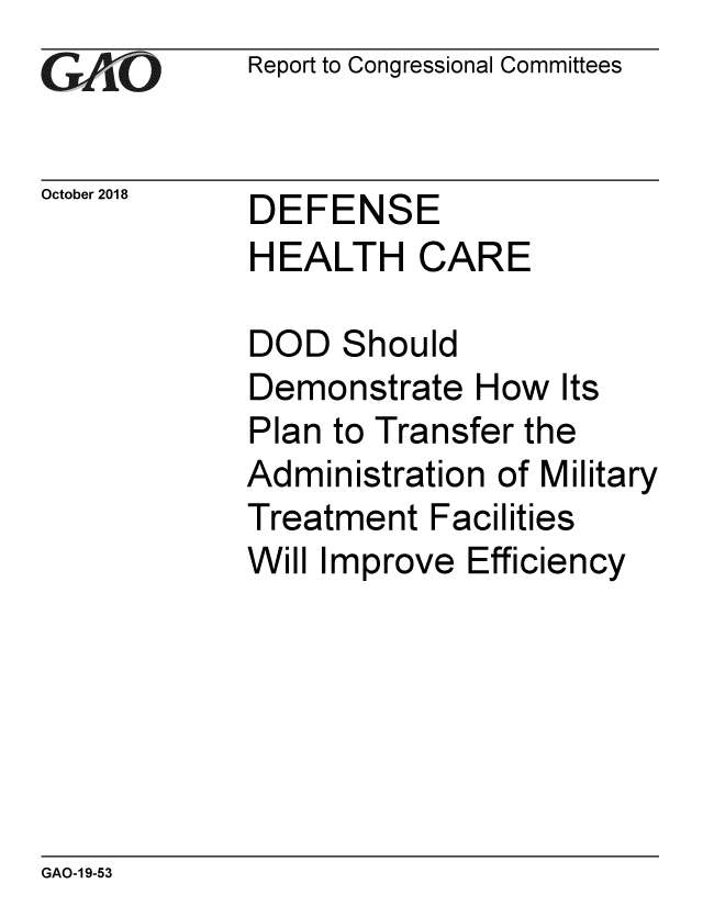handle is hein.gao/gaobacpsv0001 and id is 1 raw text is: 
G11O


October 2018


Report to Congressional Committees


DEFENSE
HEALTH CARE


DOD   Should
Demonstrate   How  Its
Plan to Transfer the
Administration of Military
Treatment  Facilities
Will Improve Efficiency


GAO-1 9-53



