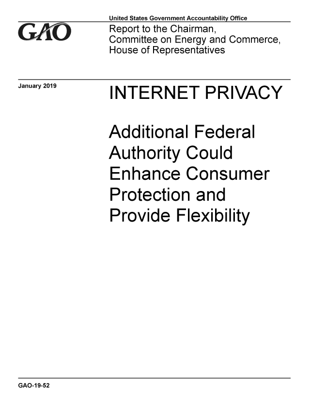 handle is hein.gao/gaobacsez0001 and id is 1 raw text is: 
GAjO


January 2019


United States Government Accountability Office
Report to the Chairman,
Committee on Energy and Commerce,
House of Representatives


INTERNET PRIVACY


Additional   Federal
Authority   Could
Enhance Consumer
Protection and
Provide Flexibility


GAO-19-52


