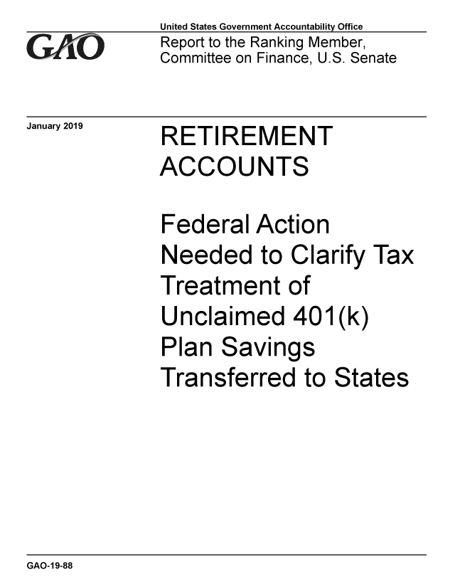 handle is hein.gao/gaobacsfb0001 and id is 1 raw text is: 
GA   O


January 2019


United States Government Accountability Office
Report to the Ranking Member,
Committee on Finance, U.S. Senate


RETIREMENT


ACCOUNTS

Federal   Action
Needed to Clarify Tax
Treatment of
Unclaimed 401(k)
Plan  Savings
Transferred to States


GAO-19-88


