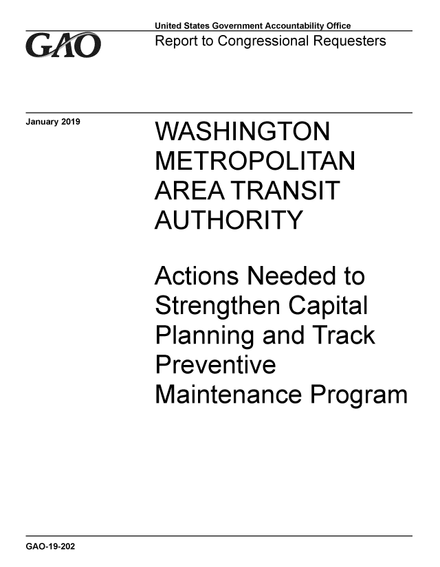 handle is hein.gao/gaobacsfj0001 and id is 1 raw text is: 
GAO


January 2019


United States Government Accountability Office
Report to Congressional Requesters


WAS   HINGTON
METROPOLITAN
AREA   TRANSIT
AUTHORITY


Actions  Needed   to
Strengthen   Capital
Planning  and  Track
Preventive
Maintenance Program


GAO-19-202


