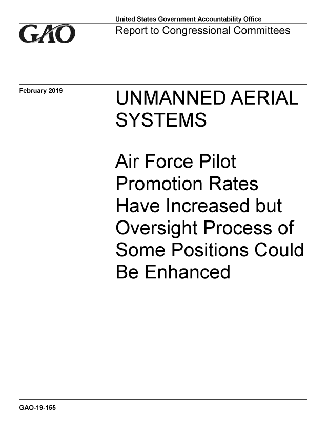 handle is hein.gao/gaobacsfs0001 and id is 1 raw text is: 
GAO[-


February 2019


United States Government Accountability Office
Report to Congressional Committees


UNMANNED AERIAL
SYSTEMS


Air Force  Pilot
Promotion   Rates
Have   Increased   but
Oversight   Process  of
Some Positions Could
Be  Enhanced


GAO-1 9-155


