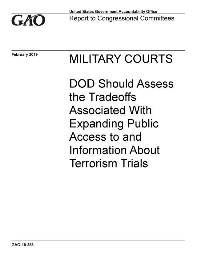 handle is hein.gao/gaobacsfu0001 and id is 1 raw text is:               United States Government Accountability Office
              Report to Congressional Committees

February 2019 MILITARY     COURTS

              DOD   Should   Assess
              the Tradeoffs
              Associated With
              Expanding Public
              Access   to and
              Information   About
              Terrorism   Trials


GAO-19-283


