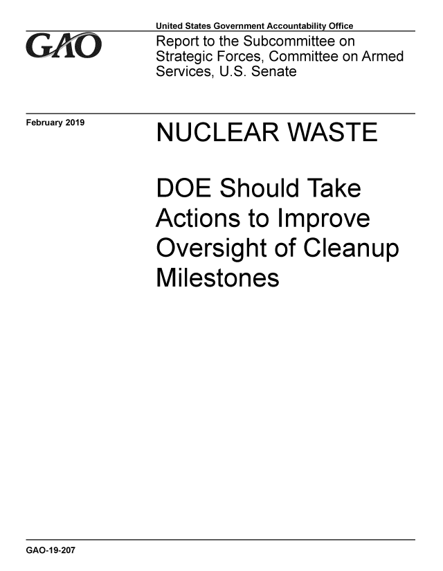 handle is hein.gao/gaobacsfx0001 and id is 1 raw text is: 
GAO


February 2019


United States Government Accountability Office
Report to the Subcommittee on
Strategic Forces, Committee on Armed
Services, U.S. Senate


NUCLEAR WASTE


DOE Should Take
Actions   to  Improve
Oversight of Cleanup
Milestones


GAO-19-207


