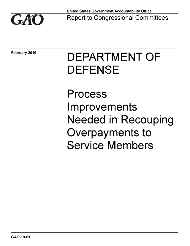 handle is hein.gao/gaobacsfy0001 and id is 1 raw text is: 
GAO


February 2019


United States Government Accountability Office
Report to Congressional Committees


DEPARTMENT OF
DEFENSE


Process
Improvements
Needed in Recouping
Overpayments to
Service  Members


GAO-1 9-61


