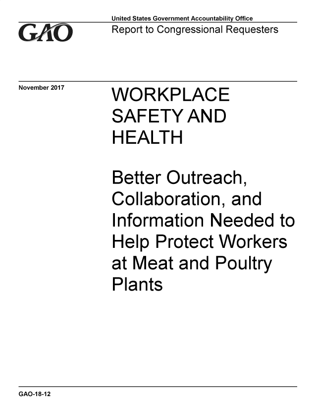 handle is hein.gao/gaobacsgu0001 and id is 1 raw text is: 
GA  vO


November 2017


United States Government Accountability Office
Report to Congressional Requesters


WORKPLACE
SAFETY AND
HEALTH


Better  Outreach,
Collaboration,   and
Information   Needed   to
Help  Protect  Workers
at Meat  and  Poultry
Plants


GAO-1 8-12


