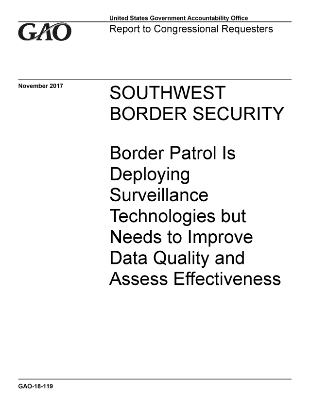 handle is hein.gao/gaobacshg0001 and id is 1 raw text is: 
GAO


November 2017


United States Government Accountability Office
Report to Congressional Requesters


SOUTHWEST
BORDER SECURITY


Border   Patrol Is
Deploying
Surveillance
Technologies but
Needs   to Improve
Data  Quality  and
Assess   Effectiveness


GAO-18-119


