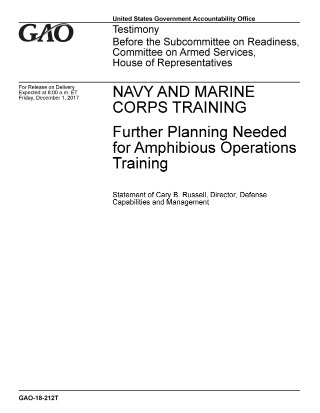 handle is hein.gao/gaobacshl0001 and id is 1 raw text is: United States Government Accountability Office
Testimony
Before the Subcommittee on Readiness,
Committee  on Armed Services,
House  of Representatives


For Release on Delivery
Expected at 8:00 am. ET
Friday, December 1, 2017


NAVYAND MARINE
CORPS TRAINING


Further Planning Needed
for Amphibious Operations
Training

Statement of Cary B. Russell, Director, Defense
Capabilities and Management


GAO-1 8-212T


