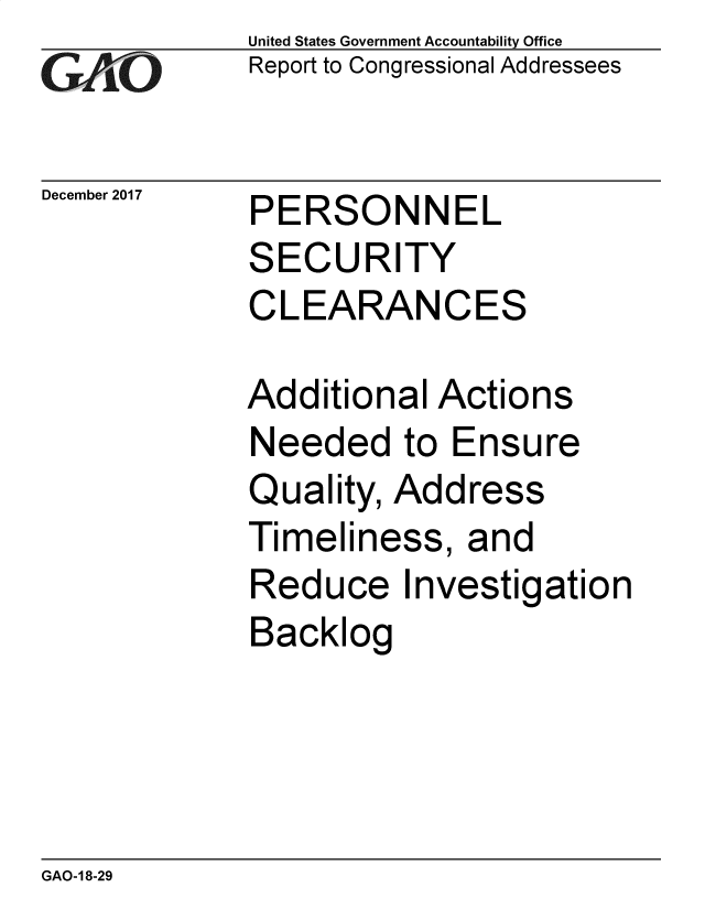 handle is hein.gao/gaobacsic0001 and id is 1 raw text is: 
GAPO


December 2017


United States Government Accountability Office
Report to Congressional Addressees


PERSONNEL


SECURITY
CLEARANCES

Additional  Actions
Needed to Ensure
Quality, Address
Timeliness,   and
Reduce Investigation
Backlog


GAO-1 8-29


