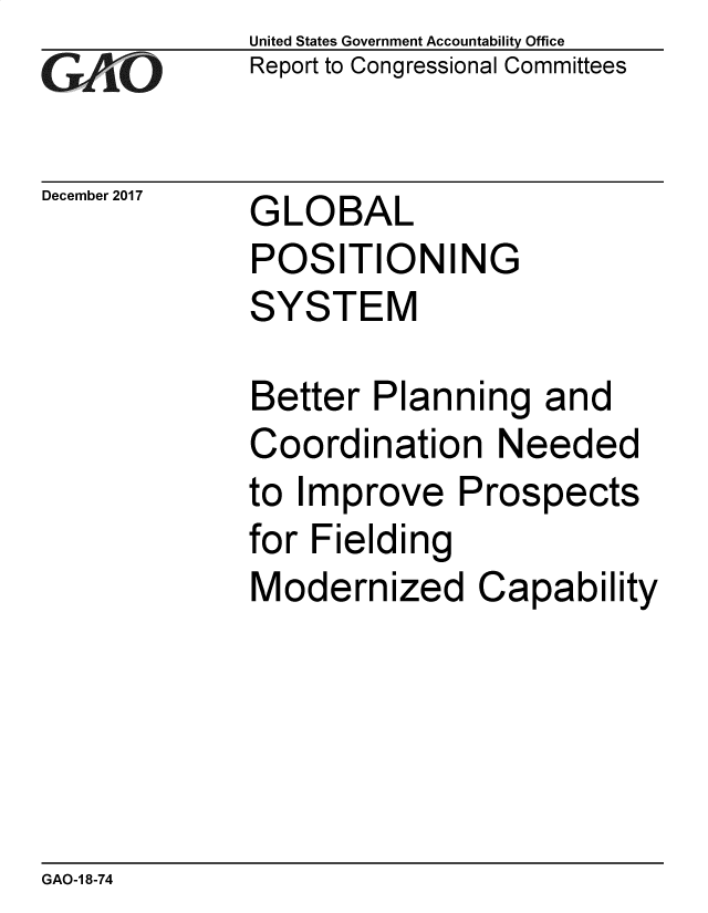 handle is hein.gao/gaobacsid0001 and id is 1 raw text is: 
GAiO


December 2017


United States Government Accountability Office
Report to Congressional Committees


GLOBAL
POSITIONING
SYSTEM


Better  Planning   and
Coordination Needed
to Improve   Prospects
for Fielding
Modernized Capability


GAO-1 8-74


