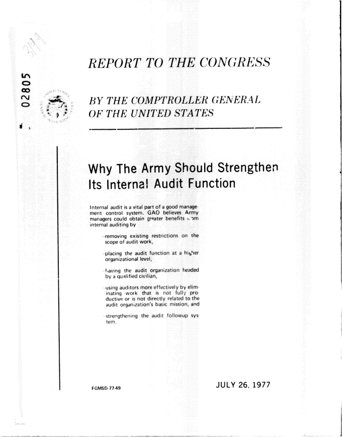 handle is hein.gao/gaobacsim0001 and id is 1 raw text is: 









REPORT TO THE C()NGRlSS





BY   THE COMPTROLLER GEIL4LRAL

OF   THE UNITED STATES


Why The Army Should Strengthen


Its   Internal Audit Function


Internal audit is a vital part of a good manage
ment control system. GAO believes Army
managers could obtain greater benefits , '-m
internal audtmng by

     removing existing restrictions on the
     scope of audit work,

     placing the audit function at a haper
     organizational level,

     avmny the audit orgaiaton headed
     by a quaitied civilian,

     usinq auditors more effectively by eim-
     Iatiny work that is not full; pro
     ductive or is not directly rlated to the
     audit organization's basic mission, and

     strengthenmng the audit fallowup sys
     temn


JULY   26, 1977


GMSm 7749


o


