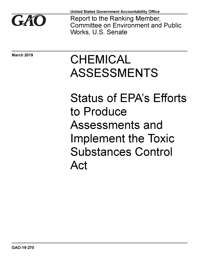 handle is hein.gao/gaobacsiz0001 and id is 1 raw text is: 
GAfiO


March 2019


United States Government Accountability Office
Report to the Ranking Member,
Committee on Environment and Public
Works, U.S. Senate


CHEMICAL


ASSESSMENTS

Status   of EPA's  Efforts
to Produce


Assessments


and


Implement the Toxic


ubstances


Co


ntrol


Act


GAO-1 9-270


S


