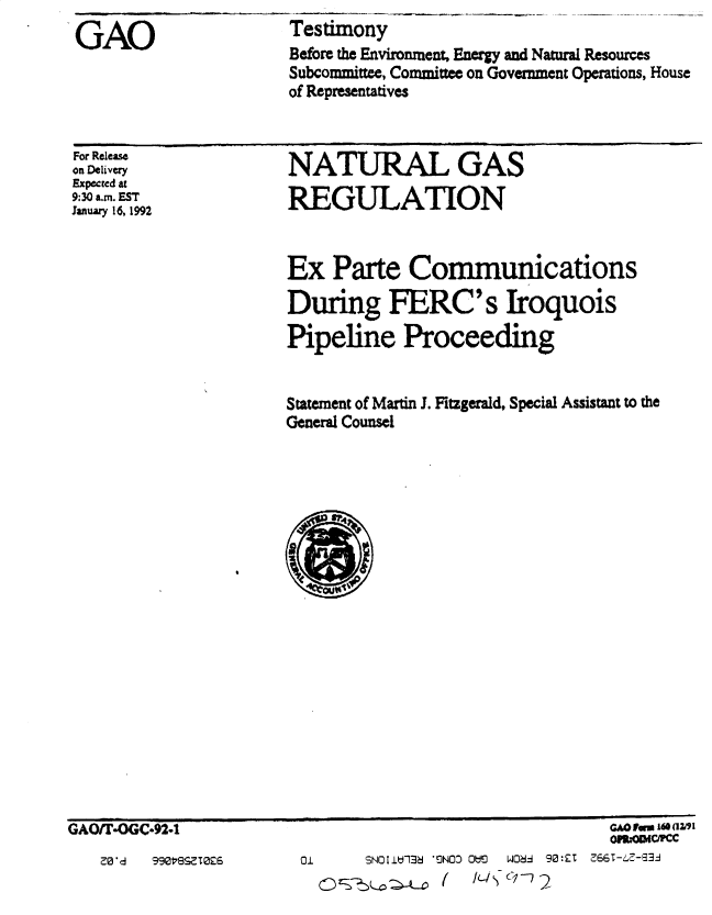 handle is hein.gao/gaobacsjq0001 and id is 1 raw text is: 
GAO


Testimony
Before the Environment, Energy and Natural Resources
Subcommittee, Committee on Government Operations, House
of Representatives


For Releas
on Delivery
Expected at
9:30 a.m. EST
January 16, 1992


NATURAL GAS

REGULATION


Ex   Parte   Communications

During FERC's Iroquois

Pipeline Proceeding


Statement of Martin J. Fitzgerald, Special Assistant to the
General Counsel


GAOiTO3GC.92-1


Z0*d  99017s?.T026


                          OM-=WC/FCC
SNOlIU13 'ON00 Ot:1  W06-1 90:ZT  66T-LZ-93J


01


CD Z


