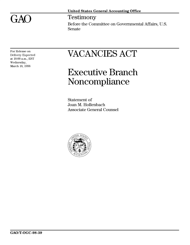 handle is hein.gao/gaobacsjx0001 and id is 1 raw text is: 

                      United States General Accounting Office

GAO                   Testimony
                      Before the Committee on Governmental Affairs, U.S.
                      Senate


For Release on
Delivery Expected
at 10:00 a.m., EST
Wednesday,
March 18, 1998


VACANCIES ACT


Executive Branch

Noncompliance



Statement of
Joan M. Hollenbach
Associate General Counsel







C   o
  tr0
  2 1CU '


GAO/T-OGC-98-39


