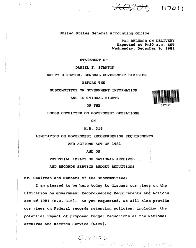 handle is hein.gao/gaobacsso0001 and id is 1 raw text is: 
               United States General Accounting Office

                                          FOR RELEASE ON DELIVERY
                                        Expected at 9:30 a.m. EST
                                      Wednesday, December 9, 1981


                        STATEMENT OF

                      DANIEL F. STANTON

         DEPUTY DIRECTOR, GENERAL GOVERNMENT DIVISION

                         BEFORE THE

           SUBCOMMITTEE ON GOVERNMENT INFORMATION

                    AND INDIVIDUAL RIGHTS

                           OF THE                           117011

          HOUSE COMMITTEE ON GOVERNMENT OPERATIONS

                             ON

                          H.R. 316

     LIMITATION ON GOVERNMENT RECORDKEEPING REQUIREMENTS

                   AND ACTIONS ACT OF 1981

                           AND ON

           POTENTIAL IMPACT OF NATIONAL ARCHIVES

           AND RECORDS SERVICE BUDGET REDUCTIONS


Mr. Chairman and Members of the Subcommittee:

     I am pleased to be here today to discuss our views on the

Limitation on Government Recordkeeping Requirements and Actions

Act of 1981 (H.R. 316).  As you requested, we will also provide

our views on Federal records retention policies, including the

potential impact of proposed budget reductions at the National

Archives and Records Service (NARS).


11-701   (


