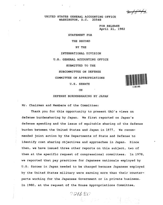 handle is hein.gao/gaobacsva0001 and id is 1 raw text is: 



             UNITED STATES GENERAL ACCOUNTING OFFICE
                    WASHINGTON, D.C.  20548

                                          FOR RELEASE
                                          April 21, 1982

                         STATEMENT FOR

                           THE RECORD

                             BY THE

                      INTERNATIONAL DIVISION

                 U.S. GENERAL ACCOUNTING OFFICE

                        SUBMITTED TO THE

                    SUBCOMMITTEE ON DEFENSE

                  COMMITTEE ON APPROPRIATIONS

                          U.S. SENATE
                                                            118146
                               ON

                 DEFENSE BURDENSHARING BY JAPAN


Mr. Chairman and Members of the Committee:

     Thank you for this opportunity to present GAO's views on

defense burdensharing by Japan.  We first reported on Japan's

defense spending and the issue of equitable sharing of the defense

burden between the United States and Japan in 1977.  We recom-

mended joint action by the Departments of State and Defense to

identify cost sharing objectives and approaches in Japan.  Since

then, we have issued three other reports on this subject, two of

them at the specific request of congressional committees.  In 1978,

we reported that pay practices for Japanese nationals employed by

U.S. forces in Japan needed to be changed because Japanese employed

by the United States military were earning more than their counter-

parts working for the Japanese Government or in private business.

In 1980, at the request of the House Appropriations Committee,


