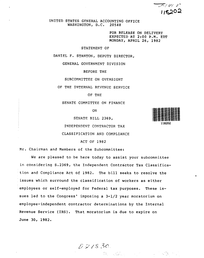 handle is hein.gao/gaobacsvf0001 and id is 1 raw text is: 



UNITED STATES GENERAL ACCOUNTING OFFICE
        WASHINGTON, D.C.  20548

                          FOR RELEASE ON DELIVERY
                          EXPECTED AT 2:00 P.M. EDT
                          MONDAY, APRIL 26, 1982

              STATEMENT OF

  DANIEL F. STANTON, DEPUTY DIRECTOR,

      GENERAL GOVERNMENT DIVISION

               BEFORE THE

       SUBCOMMITTEE ON OVERSIGHT

    OF THE INTERNAL REVENUE SERVICE

                 OF THE

      SENATE COMMITTEE ON FINANCE


ON


III 1111111 ~I I I III III


                        SENATE BILL 2369,
                                                              118202
                    INDEPENDENT CONTRACTOR TAX

                    CLASSIFICATION AND COMPLIANCE

                           ACT OF 1982

Mr. Chairman and Members  of the Subcommittee:

     We are pleased  to be here today to assist your subcommittee

in considering S.2369,  the Independent Contractor Tax Classifica-

tion and Compliance Act of  1982.  The bill seeks to resolve the

issues which surround  the classification of workers as either

employees or self-employed  for Federal tax purposes.  These is-

sues led to the Congress'  imposing a 3-1/2 year moratorium on

employee-independent contractor determinations  by the Internal

Revenue Service  (IRS). That moratorium  is due to expire on

June 30, 1982.


7;'   (ic;3 :2


