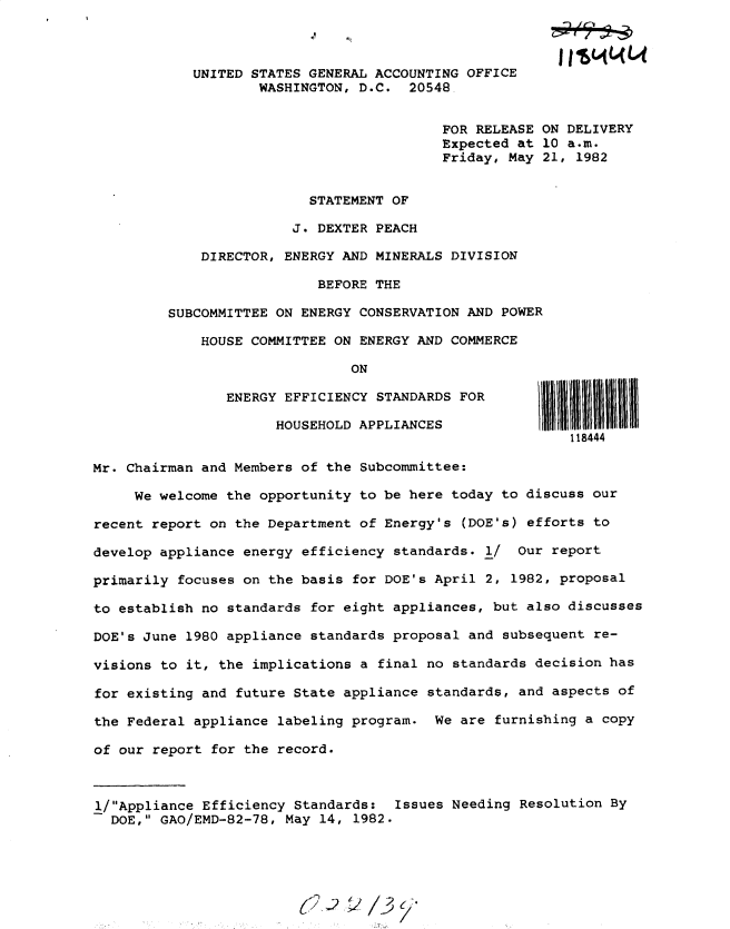 handle is hein.gao/gaobacsvs0001 and id is 1 raw text is: 



            UNITED STATES GENERAL ACCOUNTING OFFICE
                    WASHINGTON, D.C.  20548.


                                          FOR RELEASE ON DELIVERY
                                          Expected at 10 a.m.
                                          Friday, May 21, 1982


                          STATEMENT OF

                        J. DEXTER PEACH

             DIRECTOR, ENERGY AND MINERALS DIVISION

                           BEFORE THE

         SUBCOMMITTEE ON ENERGY CONSERVATION AND POWER

             HOUSE COMMITTEE ON ENERGY AND COMMERCE

                               ON

                ENERGY EFFICIENCY STANDARDS FOR

                      HOUSEHOLD APPLIANCES
                                                         118444

Mr. Chairman and Members of the Subcommittee:

     We welcome the opportunity to be here today to discuss our

recent report on the Department of Energy's (DOE's) efforts to

develop appliance energy efficiency standards. 1/  Our report

primarily focuses on the basis for DOE's April 2, 1982, proposal

to establish no standards for eight appliances, but also discusses

DOE's June 1980 appliance standards proposal and subsequent re-

visions to it, the implications a final no standards decision has

for existing and future State appliance standards, and aspects of

the Federal appliance labeling program.  We are furnishing a copy

of our report for the record.



1/Appliance Efficiency Standards:  Issues Needing Resolution By
  DOE, GAO/EMD-82-78, May 14, 1982.



