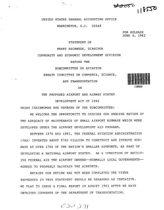 handle is hein.gao/gaobacsvx0001 and id is 1 raw text is: 




           UNITED STATES GENERAL ACCOUNTING OFFICE

                   WASHINGTON, D.C.  20548

                                                      FOR RELEASE
                                                      JUNE 4, 1982

                         STATEMENT OF

                   HENRY ESCHWEGE, DIRECTOR

         COMMUNITY AND ECONOMIC DEVELOPMENT DIVISION

                          BEFORE THE

                  SUBCOMMITTEE ON AVIATION

            SENATE COMMITTEE ON COMMERCE, SCIENCE,

                      AND TRANSPORTATION

                              ON                            118550

           THE PROPOSED AIRPORT AND AIRWAY SYSTEM

                  DEVELOPMENT ACT OF 1982

MADAM CHAIRWOMAN AND MEMBERS OF THE SUBCOMMITTEE:

     WE WELCOME THE OPPORTUNITY TO DISCUSS OUR ONGOING  REVIEW OF

THE ADEQUACY OF MAINTENANCE OF SMALL AIRPORT RUNWAYS WHICH WERE

DEVELOPED UNDER THE AIRPORT DEVELOPMENT AID PROGRAM.

     BETWEEN 1970 AND 1981, THE FEDERAL AVIATION ADMINISTRATION

(FAA) INVESTED ABOUT $760 MILLION TO CONSTRUCT AND  IMPROVE RUN-

WAYS AT OVER 1700 OF THE NATION'S SMALLER AIRPORTS, AS  PART OF

DEVELOPING A NATIONAL AIRPORT SYSTEM.   AS A CONDITION OF RECEIV-

ING FEDERAL AID THE AIRPORT OWNERS--NORMALLY  LOCAL GOVERNMENTS--

AGREED TO PROPERLY MAINTAIN THE AIRPORTS.

     BECAUSE OUR REVIEW HAS NOT BEEN COMPLETED THE VIEWS

EXPRESSED IN THIS STATEMENT SHOULD BE REGARDED AS  TENTATIVE.

WE PLAN TO ISSUE A FINAL REPORT IN AUGUST  1982 AFTER WE HAVE

OBTAINED COMMENTS OF THE DEPARTMENT OF  TRANSPORTATION.


