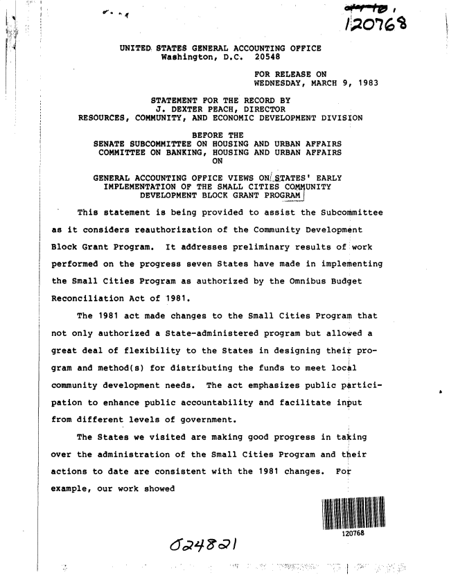 handle is hein.gao/gaobacsyq0001 and id is 1 raw text is: 



             UNITED STATES GENERAL ACCOUNTING OFFICE
                     Washington,  D.C.  20548

                                       FOR RELEASE ON
                                       WEDNESDAY,  MARCH 9, 1983

                   STATEMENT  FOR THE RECORD BY
                   J.  DEXTER PEACH, DIRECTOR
     RESOURCES, COMMUNITY, AND ECONOMIC DEVELOPMENT  DIVISION

                           BEFORE THE
        SENATE SUBCOMMITTEE ON HOUSING AND URBAN AFFAIRS
        COMMITTEE  ON BANKING, HOUSING AND URBAN AFFAIRS
                               ON

        GENERAL ACCOUNTING OFFICE VIEWS ONLS.TATES' EARLY
          IMPLEMENTATION OF THE SMALL CITIES C0  UNITY
                 DEVELOPMENT BLOCK GRANT PROGRAM

     This statement is being provided to assist  the Subcommittee

as it considers reauthorization of the Community Development

Block Grant Program.  It addresses preliminary results of work

performed on the progress seven States have made  in implementing

the Small Cities Program as authorized by the Omnibus Budget

Reconciliation Act of 1981.

     The 1981 act made changes to the Small Cities Program  that

not only authorized a State-administered program but allowed a

great deal of flexibility to the States in designing their pro-

gram and method(s) for distributing the funds to meet local

community development needs.  The act emphasizes public p~rtici-

pation to enhance public accountability and facilitate  input

from different levels of government.

     The States we visited are making good progress  in taking

over the administration of the Small Cities Program and their

actions to date are consistent with the 1981 changes.  For

example, our work showed




                                                         120768


