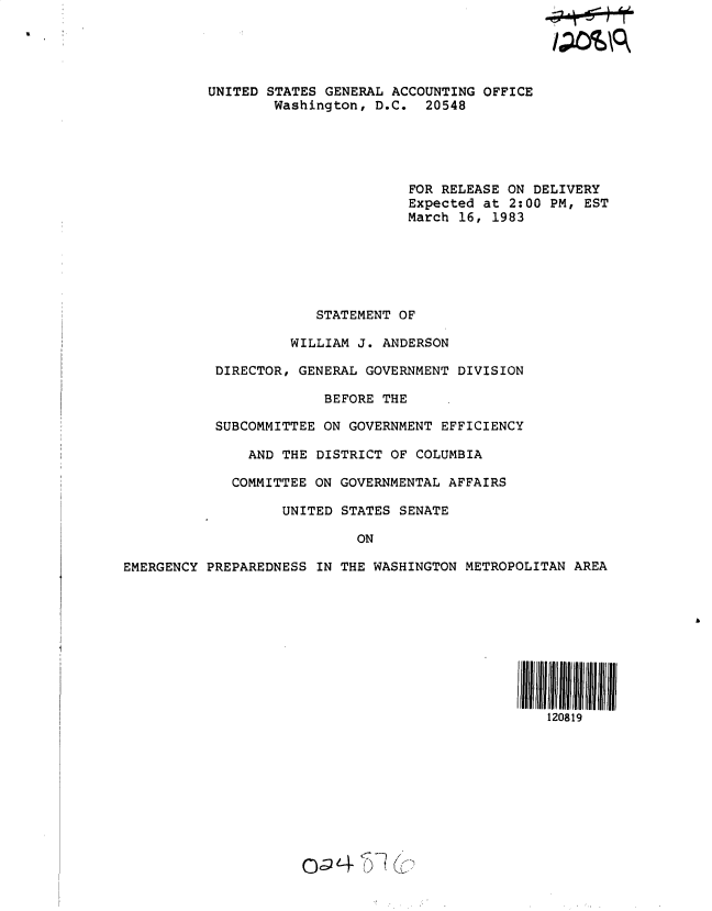 handle is hein.gao/gaobacsyw0001 and id is 1 raw text is: 





          UNITED STATES GENERAL ACCOUNTING OFFICE
                  Washington, D.C.  20548





                                  FOR RELEASE ON DELIVERY
                                  Expected at 2:00 PM, EST
                                  March 16, 1983






                       STATEMENT OF

                    WILLIAM J. ANDERSON

           DIRECTOR, GENERAL GOVERNMENT DIVISION

                        BEFORE THE

           SUBCOMMITTEE ON GOVERNMENT EFFICIENCY

               AND THE DISTRICT OF COLUMBIA

             COMMITTEE ON GOVERNMENTAL AFFAIRS

                   UNITED STATES SENATE

                            ON

EMERGENCY PREPAREDNESS IN THE WASHINGTON METROPOLITAN AREA










                                                   120819










                       oaU 4


