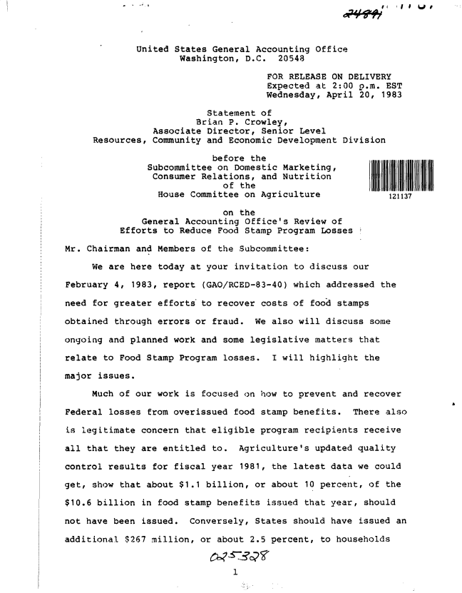 handle is hein.gao/gaobacszr0001 and id is 1 raw text is: 



             United States General Accounting  Office
                     Washington,  D.C.  20548

                                      FOR RELEASE ON DELIVERY
                                      Expected at 2:00 p.m. EST
                                      Wednesday, April 20, 1983

                          Statement of
                        Brian P. Crowley,
                Associate Director,  Senior Level
     Resources, Community and Economic Development  Division

                           before  the
               Subcommittee on  Domestic Marketing,
               Consumer  Relations, and Nutrition
                             of  the                     111111   11
                 House Committee on Agriculture             121137

                             on the
              General Accounting Office's  Review of
          Efforts to Reduce Food Stamp Program  Losses

Mr. Chairman and Members of the Subcommittee:

     We are here today at your  invitation to discuss our

February 4, 1983, report  (GAO/RCED-83-40) which addressed the

need for greater efforts to recover costs of  food stamps

obtained through errors or fraud.  We also will discuss  some

ongoing and planned work and some legislative matters  that

relate to Food Stamp Program losses.   I will highlight the

major issues.

     Much of our work is focused on how to prevent  and recover

Federal losses from overissued food stamp benefits.  There  also

is legitimate concern that eligible program recipients  receive

all that they are entitled to.  Agriculture's updated quality

control results for fiscal year  1981, the latest data we could

get, show that about $1.1 billion, or about  10 percent, of the

$10.6 billion in food stamp benefits  issued that year, should

not have been issued.  Conversely, States should have  issued an

additional $267 million, or about 2.5 percent, to households


                               1


