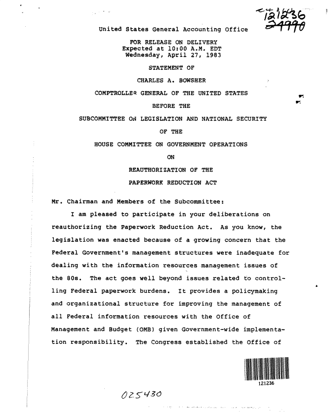 handle is hein.gao/gaobacszz0001 and id is 1 raw text is: 
















SUBC


United  States General Accounting Office

         FOR RELEASE ON DELIVERY
       Expected at 10:00 A.M. EDT
       Wednesday,  April 27, 1983

              STATEMENT OF

           CHARLES A. BOWSHER

COMPTROLLER GENERAL OF THE UNITED STATES

               BEFORE THE

OMMITTEE O  LEGISLATION AND NATIONAL SECURITY

                 OF THE

HOUSE COMMITTEE ON GOVERNMENT OPERATIONS


ON


                    REAUTHORIZATION OF THE

                    PAPERWORK REDUCTION ACT


Mr. Chairman and Members of the Subcommittee:

     I am pleased to participate in your deliberations on

reauthorizing the Paperwork Reduction Act.  As you know, the

legislation was enacted because of a growing concern that the

Federal Government's management structures were inadequate for

dealing with the information resources management issues of

the 80s.  The act goes well beyond issues related to control-

ling Federal paperwork burdens.  It provides a policymaking

and organizational structure for improving the management of

all Federal information resources with the Office of

Management and Budget (OMB) given Government-wide implementa-

tion responsibility.  The Congress established the Office of




                                                   i111lii


622 5L/3~


b


oil


