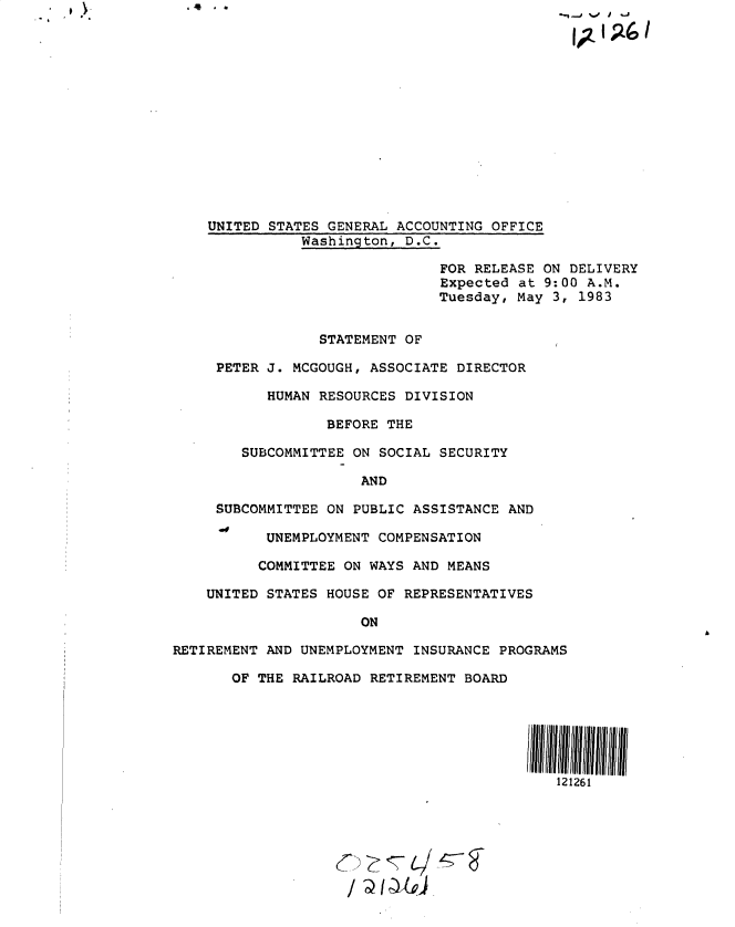 handle is hein.gao/gaobactab0001 and id is 1 raw text is: . . .  t ).


    UNITED STATES GENERAL ACCOUNTING OFFICE
               Washington, D.C.

                               FOR RELEASE  ON DELIVERY
                               Expected  at 9:00 A.M.
                               Tuesday, May  3, 1983


                 STATEMENT OF

     PETER J. MCGOUGH, ASSOCIATE DIRECTOR

           HUMAN RESOURCES DIVISION

                  BEFORE THE

        SUBCOMMITTEE ON SOCIAL SECURITY

                      AND

     SUBCOMMITTEE ON PUBLIC ASSISTANCE AND

           UNEMPLOYMENT COMPENSATION

           COMMITTEE ON WAYS AND MEANS

    UNITED STATES HOUSE OF REPRESENTATIVES

                      ON

RETIREMENT AND UNEMPLOYMENT INSURANCE PROGRAMS

       OF THE RAILROAD RETIREMENT BOARD






                                             121261


