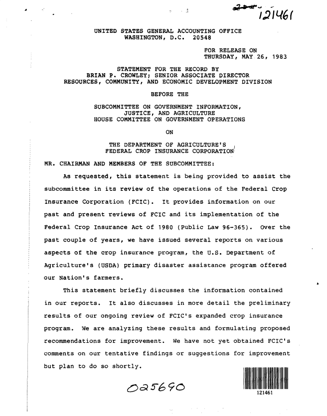 handle is hein.gao/gaobactaw0001 and id is 1 raw text is: 



             UNITED STATES GENERAL ACCOUNTING OFFICE
                     WASHINGTON, D.C.   20548

                                           FOR RELEASE ON
                                           THURSDAY, MAY 26, 1983

                   STATEMENT FOR THE RECORD BY
           BRIAN P. CROWLEY; SENIOR ASSOCIATE  DIRECTOR
     RESOURCES, COMMUNITY, AND ECONOMIC DEVELOPMENT DIVISION

                            BEFORE THE

             SUBCOMMITTEE ON GOVERNMENT  INFORMATION,
                     JUSTICE, AND AGRICULTURE
             HOUSE COMMITTEE ON GOVERNMENT OPERATIONS

                                ON

                 THE DEPARTMENT OF AGRICULTURE'S
                 FEDERAL CROP INSURANCE CORPORATION

MR. CHAIRMAN AND MEMBERS OF THE SUBCOMMITTEE:

     As requested, this statement is being provided  to assist the

subcommittee in its review of the operations of the Federal Crop

Insurance Corporation  (FCIC). It provides  information on our

past and present reviews of FCIC and its implementation of  the

Federal Crop Insurance Act of 1980  (Public Law 96-365). Over  the

past couple of years, we have issued several reports on various

aspects of the crop insurance program, the U.S. Department of

Agriculture's (USDA) primary disaster assistance program offered

our Nation's farmers.

     This statement briefly discusses the information contained

in our reports.  It also discusses in more detail the preliminary

results of our ongoing review of FCIC's expanded crop  insurance

program.  We are analyzing these results and formulating proposed

recommendations for improvement.  We have not yet obtained FCIC's

comments on our tentative findings or suggestions for improvement

but plan to do so shortly.



                                                         121461


