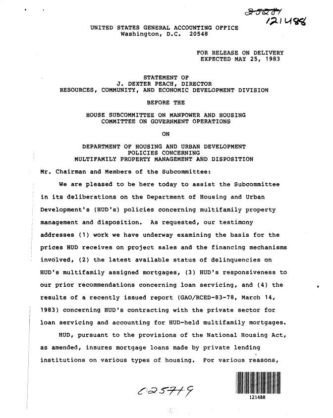 handle is hein.gao/gaobactaz0001 and id is 1 raw text is: 


             UNITED STATES GENERAL ACCOUNTING OFFICE
                     Washington, D.C.   20548


                                         FOR RELEASE ON  DELIVERY
                                         EXPECTED  MAY  25, 1983


                           STATEMENT OF
                    J. DEXTER PEACH, DIRECTOR
     RESOURCES, COMMUNITY, AND ECONOMIC DEVELOPMENT DIVISION

                            BEFORE THE

            HOUSE SUBCOMMITTEE ON MANPOWER AND HOUSING
                COMMITTEE ON GOVERNMENT OPERATIONS

                                ON

           DEPARTMENT OF HOUSING AND URBAN DEVELOPMENT
                       POLICIES CONCERNING
         MULTIFAMILY PROPERTY MANAGEMENT AND DISPOSITION

Mr. Chairman and Members of the Subcommittee:

     We are pleased to be here today to assist the Subcommittee

in its deliberations on the Department of Housing and Urban

Development's (HUD's) policies concerning multifamily property

management and disposition.  As requested, our testimony

addresses (1) work we have underway examining the basis for the

prices HUD receives on project sales and the financing mechanisms

involved, (2) the latest available status of delinquencies on

HUD's multifamily assigned mortgages,  (3) HUD's responsiveness to

our prior recommendations concerning loan servicing, and  (4) the

results of a recently issued report  (GAO/RCED-83-78, March 14,

1983) concerning HUD's contracting with the private sector for

loan servicing and accounting for HUD-held multifamily mortgages.

     HUD, pursuant to the provisions of the National Housing Act,

as amended, insures mortgage loans made by private lending

institutions on various types of housing.  For various reasons,




                                                       121488


