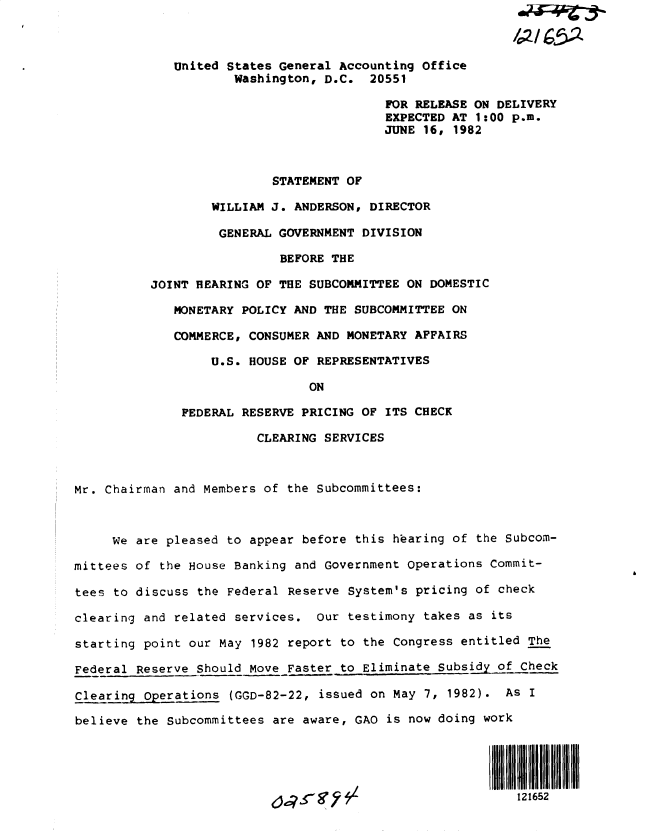 handle is hein.gao/gaobactbi0001 and id is 1 raw text is: 



             United States General Accounting office
                     Washington, D.C.  20551

                                         FOR RELEASE ON DELIVERY
                                         EXPECTED AT 1:00 p.m.
                                         JUNE 16, 1982



                          STATEMENT OF

                  WILLIAM J. ANDERSON, DIRECTOR

                  GENERAL  GOVERNMENT DIVISION

                           BEFORE THE

          JOINT HEARING OF THE SUBCOMMITTEE ON DOMESTIC

             MONETARY POLICY AND THE SUBCOMMITTEE ON

             COMMERCE, CONSUMER AND MONETARY AFFAIRS

                  U.S. HOUSE OF REPRESENTATIVES

                               ON

              FEDERAL RESERVE PRICING OF ITS CHECK

                        CLEARING SERVICES



Mr. Chairman and Members of the Subcommittees:



     We are pleased to appear before this hearing of the Subcom-

mittees of the House Banking and Government Operations Commit-

tees to discuss the Federal Reserve System's pricing of check

clearing and related services.  Our testimony takes as its

starting point our May 1982 report to the Congress entitled The

Federal Reserve Should Move Faster to Eliminate Subsidy of Check

Clearing  Operations (GGD-82-22, issued on May 7, 1982). As I

believe the Subcommittees are aware, GAO is now doing work





                          6,78s-                           121652


