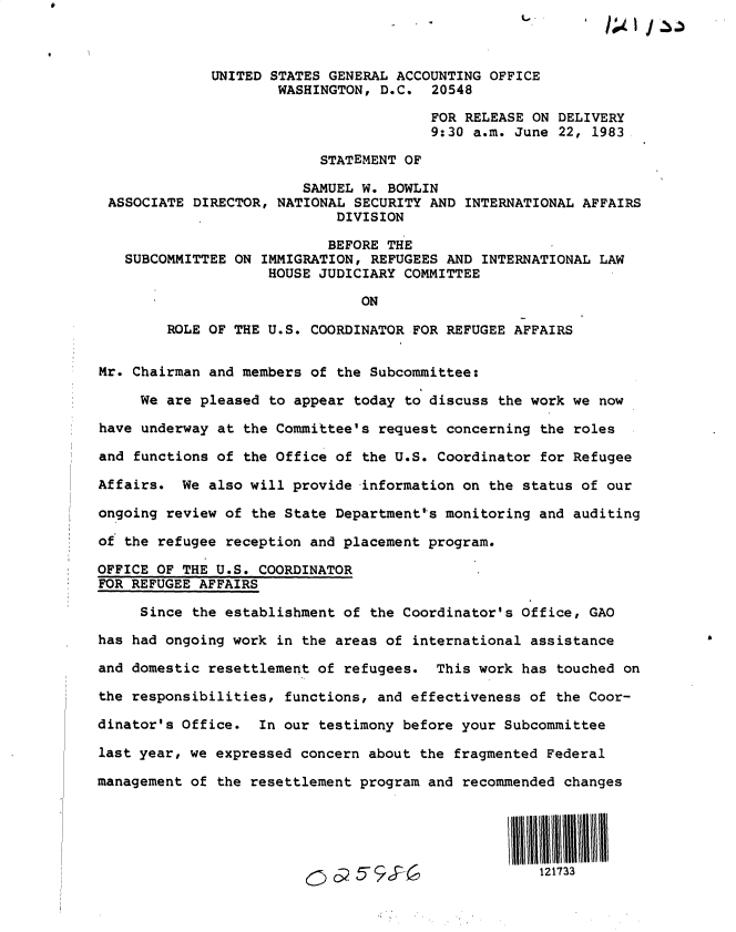 handle is hein.gao/gaobactbs0001 and id is 1 raw text is: 



              UNITED STATES GENERAL ACCOUNTING OFFICE
                      WASHINGTON, D.C.  20548

                                        FOR RELEASE ON DELIVERY
                                        9:30 a.m. June 22, 1983

                           STATEMENT OF

                        SAMUEL  W. BOWLIN
 ASSOCIATE DIRECTOR, NATIONAL  SECURITY AND INTERNATIONAL AFFAIRS
                            DIVISION

                            BEFORE THE
   SUBCOMMITTEE ON  IMMIGRATION, REFUGEES AND INTERNATIONAL LAW
                    HOUSE JUDICIARY  COMMITTEE

                               ON

        ROLE OF THE U.S. COORDINATOR  FOR REFUGEE AFFAIRS


Mr. Chairman and members of  the Subcommittee:

     We are pleased to appear  today to discuss the work we now

have underway at the Committee's  request concerning the roles

and functions of the Office of  the U.S. Coordinator for Refugee

Affairs.  We also will provide  information on the status of our

ongoing review of the State Department's  monitoring and auditing

of the refugee reception and placement program.

OFFICE OF THE U.S. COORDINATOR
FOR REFUGEE AFFAIRS

     Since the establishment of the Coordinator's  Office, GAO

has had ongoing work in the areas of  international assistance

and domestic resettlement of refugees.  This work  has touched on

the responsibilities, functions, and effectiveness  of the Coor-

dinator's Office.  In our testimony before your  Subcommittee

last year, we expressed concern about the  fragmented Federal

management of the resettlement program and  recommended changes





                                                     121733


