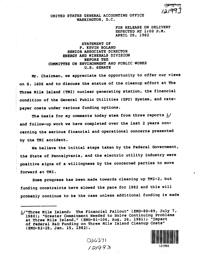 handle is hein.gao/gaobactcj0001 and id is 1 raw text is: 


             UNITED STATES GENERAL ACCOUNTING OFFICE
                        WASHINGTON, D.C.

                                        FOR RELEASE ON DELIVERY
                                        EXPECTED AT 1:00 P.M.
                                        APRIL 28, 1982

                          STATEMENT OF
                          F. KEVIN BOLAND
                    SENIOR ASSOCIATE DIRECTOR
                  ENERGY AND MINERALS DIVISION
                           BEFORE THE
            COMMITTEE ON ENVIRONMENT AND PUBLIC WORKS
                           U.S. SENATE

     Mr. Chairman, we appreciate the opportunity to offer our views

on S. 1606 and to discuss the status of the cleanup effort at The

Three Mile Island (TMI) nuclear generating station, the financial

condition of the General Public Utilities (GPU) System, and rate-

payer costs under various funding options.

     The basis for my comments today stem from three reports 1/

and follow-up work we have completed over the last 2 years con-

cerning the serious financial and operational concerns presented

by the TMI accident.

     We believe the initial steps taken by the Federal Government,

the State of Pennslyvania, and the electric utility industry were

positive signs of a willingness by the concerned parties to move

forward at TMI.

     Some progress has been made towards cleaning up TMI-2, but

funding constraints have slowed the pace for 1982 and this will

probably continue to be the case unless additional funding is made



1/Three Mile  Island: The Financial FalloutO (EMD-80-89, July 7,
   1980); 'Greater Commitment Needed to Solve Continuing Problems
   at Three Mile Island, (EMD-81-106, Aug. 26, 1981); Impact
   of Federal R&D Funding on Three Mile Island Cleanup Costs
   (EMD-82-28, Jan. 15, 1982).



                            / 9/9 9                       121993


