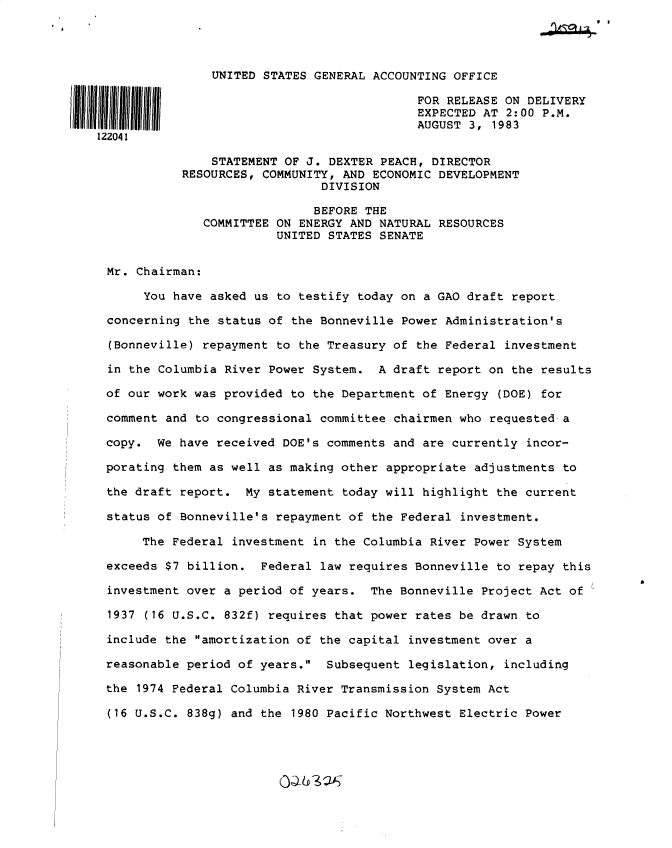 handle is hein.gao/gaobactcw0001 and id is 1 raw text is:         pm
~~J4


                UNITED STATES GENERAL ACCOUNTING OFFICE

                                            FOR RELEASE ON DELIVERY
                                            EXPECTED AT 2:00 P.M.
                                            AUGUST 3, 1983
122041

                STATEMENT OF J. DEXTER PEACH, DIRECTOR
            RESOURCES, COMMUNITY, AND ECONOMIC DEVELOPMENT
                               DIVISION

                               BEFORE THE
               COMMITTEE ON ENERGY AND NATURAL RESOURCES
                         UNITED STATES SENATE


 Mr. Chairman:

      You have asked  us to testify today on a GAO draft report

 concerning the  status of the Bonneville Power Administration's

 (Bonneville) repayment  to the Treasury of the Federal investment

 in the Columbia River Power  System. A  draft report on the results

 of our work was provided to  the Department of Energy (DOE) for

 comment and to congressional committee  chairmen who requested a

 copy.  We have received DOE's comments  and are currently incor-

 porating them as well as making other  appropriate adjustments to

 the draft report.  My statement  today will highlight the current

 status of Bonneville's repayment of  the Federal investment.

      The Federal investment  in the Columbia River Power System

 exceeds $7 billion.  Federal law requires Bonneville  to repay this

 investment over a period of years.  The Bonneville  Project Act of

 1937 (16 U.S.C. 832f) requires that power rates  be drawn to

 include the amortization of the capital  investment over a

 reasonable period of years.  Subsequent  legislation, including

 the 1974 Federal Columbia River Transmission System Act

 (16 U.S.C. 838g) and the  1980 Pacific Northwest Electric Power


