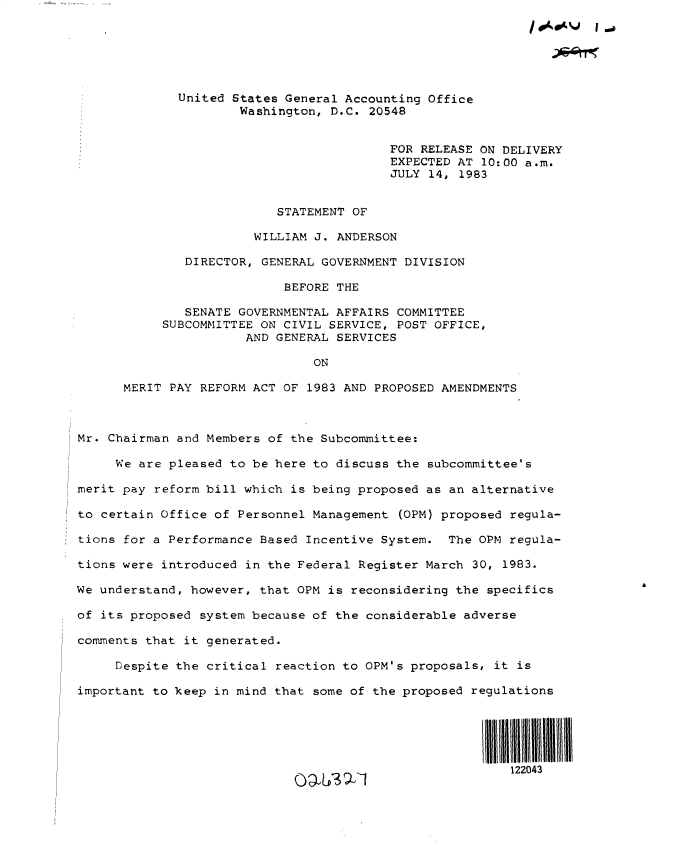 handle is hein.gao/gaobactcy0001 and id is 1 raw text is: 






             United States General Accounting Office
                     Washington, D.C. 20548


                                         FOR RELEASE ON DELIVERY
                                         EXPECTED AT 10:00 a.m.
                                         JULY 14, 1983


                          STATEMENT OF

                       WILLIAM J. ANDERSON

              DIRECTOR, GENERAL GOVERNMENT DIVISION

                           BEFORE THE

              SENATE GOVERNMENTAL AFFAIRS COMMITTEE
           SUBCOMMITTEE ON CIVIL SERVICE, POST OFFICE,
                      AND GENERAL SERVICES

                               ON

      MERIT PAY REFORM ACT OF 1983 AND PROPOSED AMENDMENTS



Mr. Chairman and Members of the Subcommittee:

     We are pleased to be here to discuss the subcommittee's

merit pay reform bill which is being proposed as an alternative

to certain Office of Personnel Management (OPM) proposed regula-

tions for a Performance Based Incentive System.  The OPM regula-

tions were introduced in the Federal Register March 30, 1983.

We understand, however, that OPM is reconsidering the specifics

of its proposed system because of the considerable adverse

comments that it generated.

     Despite the critical reaction to OPM's proposals, it is

important to keep in mind that some of the proposed regulations





                                                         122043


