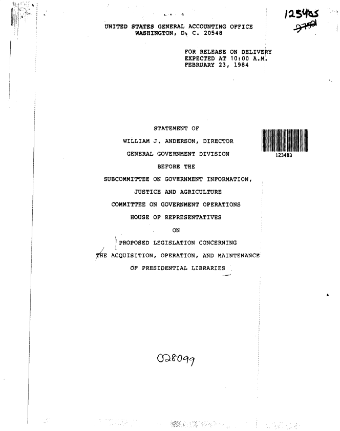 handle is hein.gao/gaobactfu0001 and id is 1 raw text is: 
FOR RELEASE ON DELIVERY
EXPECTED AT 10:00 A.M.
FEBRUARY 23, 1984


               STATEMENT OF

       WILLIAM J. ANDERSON, DIRECTOR

       GENERAL  GOVERNMENT DIVISION             123483

                BEFORE THE

  SUBCOMMITTEE ON GOVERNMENT INFORMATION,

          JUSTICE AND AGRICULTURE

    COMMITTEE ON GOVERNMENT OPERATIONS

         HOUSE OF REPRESENTATIVES

                    ON

      PROPOSED LEGISLATION CONCERNING

7HE ACQUISITION, OPERATION, AND MAINTENANCE

         OF PRESIDENTIAL LIBRARIES


UNITED STATES GENERAL ACCOUNTING OFFICE
        WASHINGTON, Dy C. 20548


1254ta

  4*0


