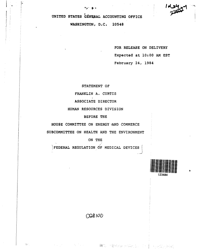 handle is hein.gao/gaobactfv0001 and id is 1 raw text is: 


  UNITED STATES GENERAL  ACCOUNTING OFFICE

          WASHINGTON,  D.C.  20548





                              FOR RELEASE ON DELIVERY

                              Expected at 10:00 AM EST

                              February 24, 1984





               STATEMENT OF

            FRANKLIN A. CURTIS

            ASSOCIATE DIRECTOR

         HUMAN RESOURCES DIVISION

                BEFORE THE

  HOUSE COMMITTEE ON ENERGY \AND COMMERCE

SUBCOMMITTEE ON HEALTH AND THE  ENVIRONMENT

                  ON THE

   FEDERAL REGULATION OF MEDICAL  DEVICES





                                                 123484



