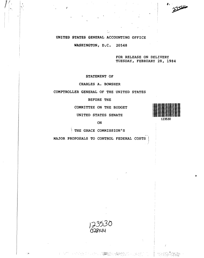 handle is hein.gao/gaobactga0001 and id is 1 raw text is: 
UNITED STATES GENERAL ACCOUNTING OFFICE

        WASHINGTON, D.C.  20548


                          FOR RELEASE ON DELIVERY
                          TUESDAY, FEBRUARY 28, 1984


              STATEMENT OF

           CHARLES A. BOWSHER

COMPTROLLER GENERAL OF THE UNITED STATES

               BEFORE THE

         COMMITTEE ON THE BUDGET

         UNITED  STATES SENATE

                   ON

         THE GRACE COMMISSION'S

MAJOR PROPOSALS TO CONTROL FEDERAL COSTS


123530


) - L3


'I


